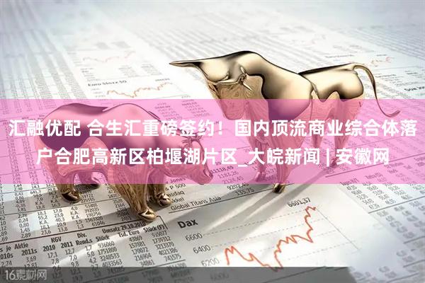 汇融优配 合生汇重磅签约！国内顶流商业综合体落户合肥高新区柏堰湖片区_大皖新闻 | 安徽网