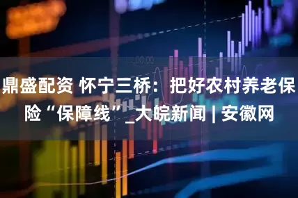 鼎盛配资 怀宁三桥：把好农村养老保险“保障线”_大皖新闻 | 安徽网