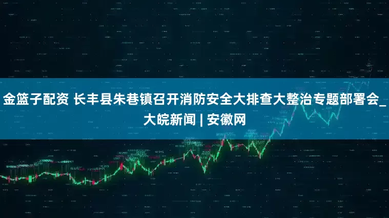 金篮子配资 长丰县朱巷镇召开消防安全大排查大整治专题部署会_大皖新闻 | 安徽网
