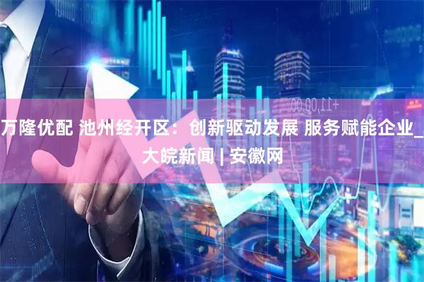 万隆优配 池州经开区：创新驱动发展 服务赋能企业_大皖新闻 | 安徽网
