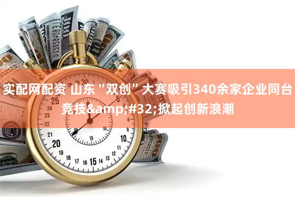 实配网配资 山东“双创”大赛吸引340余家企业同台竞技 掀起创新浪潮