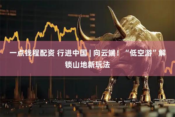 一点钱程配资 行进中国 | 向云端！“低空游”解锁山地新玩法