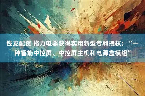 钱龙配资 格力电器获得实用新型专利授权：“一种智能中控屏、中控屏主机和电源盒模组”