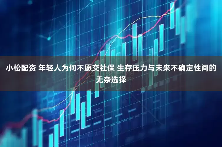 小松配资 年轻人为何不愿交社保 生存压力与未来不确定性间的无奈选择