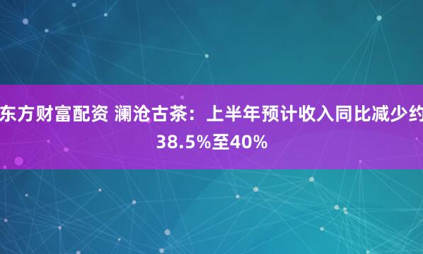 东方财富配资 澜沧古茶：上半年预计收入同比减少约38.5%至40%
