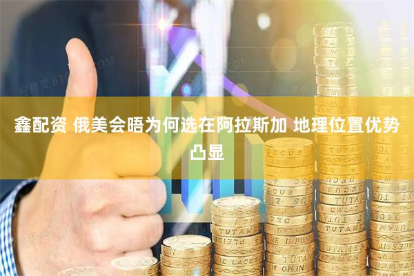 鑫配资 俄美会晤为何选在阿拉斯加 地理位置优势凸显