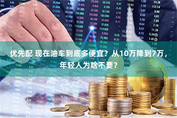 优先配 现在油车到底多便宜？从10万降到7万，年轻人为啥不要？