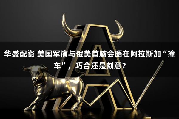 华盛配资 美国军演与俄美首脑会晤在阿拉斯加“撞车”，巧合还是刻意？