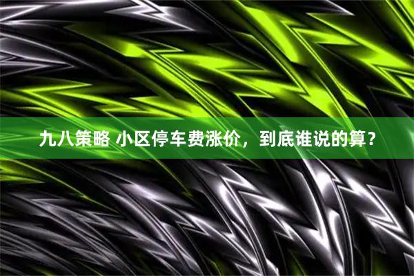 九八策略 小区停车费涨价，到底谁说的算？