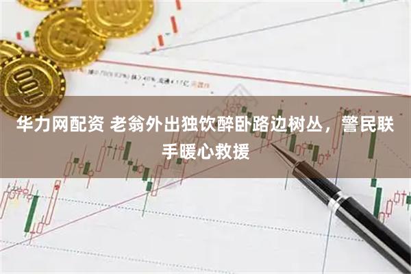 华力网配资 老翁外出独饮醉卧路边树丛，警民联手暖心救援