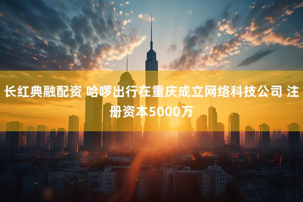 长红典融配资 哈啰出行在重庆成立网络科技公司 注册资本5000万