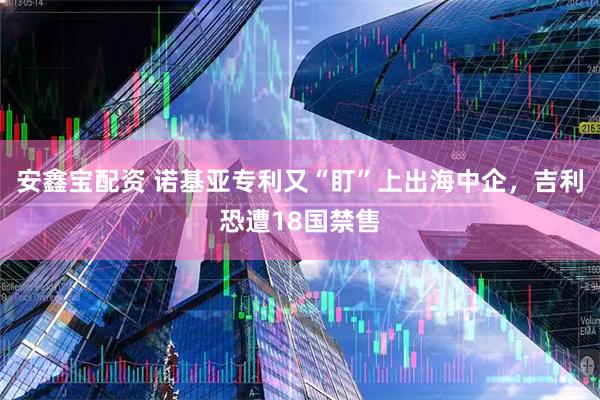 安鑫宝配资 诺基亚专利又“盯”上出海中企，吉利恐遭18国禁售