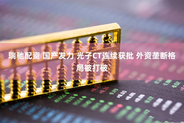 瑞驰配资 国产发力 光子CT连续获批 外资垄断格局被打破