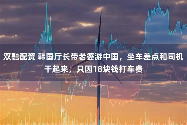 双融配资 韩国厅长带老婆游中国，坐车差点和司机干起来，只因18块钱打车费