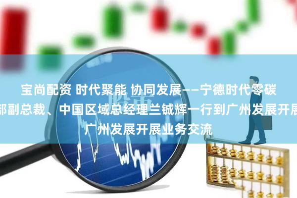 宝尚配资 时代聚能 协同发展——宁德时代零碳能源事业部副总裁、中国区域总经理兰铖辉一行到广州发展开展业务交流