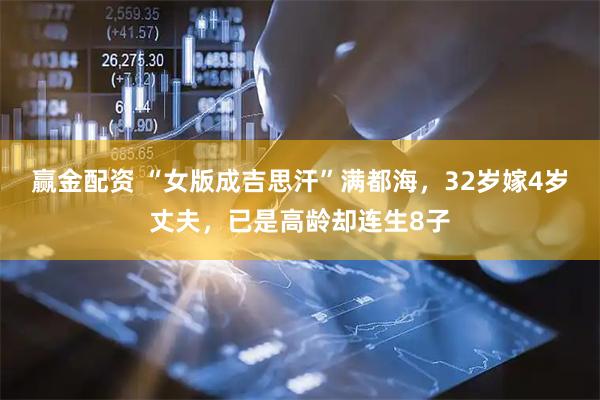 赢金配资 “女版成吉思汗”满都海，32岁嫁4岁丈夫，已是高龄却连生8子