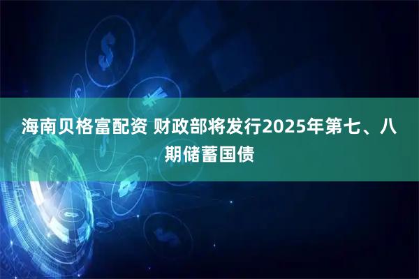 海南贝格富配资 财政部将发行2025年第七、八期储蓄国债