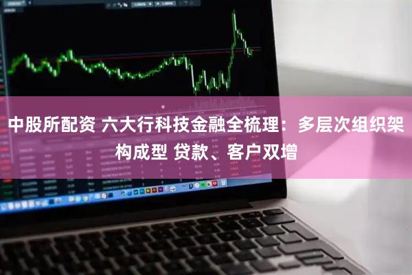 中股所配资 六大行科技金融全梳理：多层次组织架构成型 贷款、客户双增