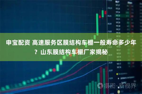 申宝配资 高速服务区膜结构车棚一般寿命多少年？山东膜结构车棚厂家揭秘