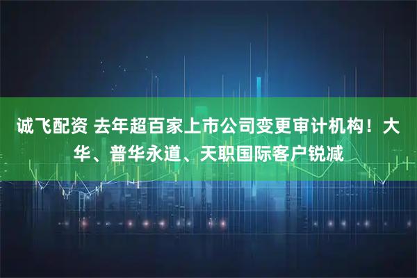 诚飞配资 去年超百家上市公司变更审计机构！大华、普华永道、天职国际客户锐减