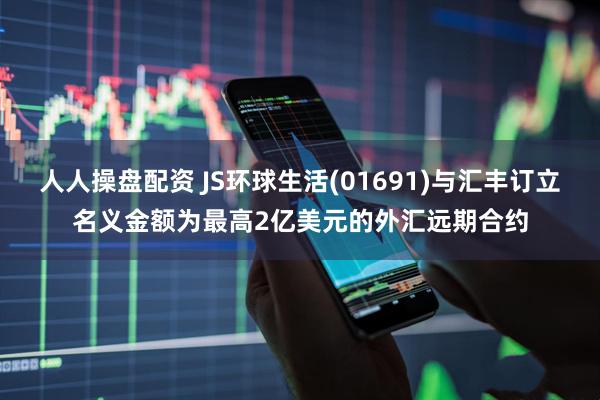人人操盘配资 JS环球生活(01691)与汇丰订立名义金额为最高2亿美元的外汇远期合约