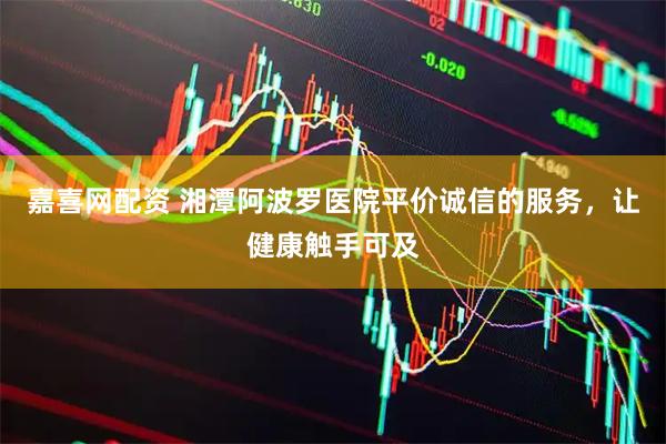 嘉喜网配资 湘潭阿波罗医院平价诚信的服务，让健康触手可及