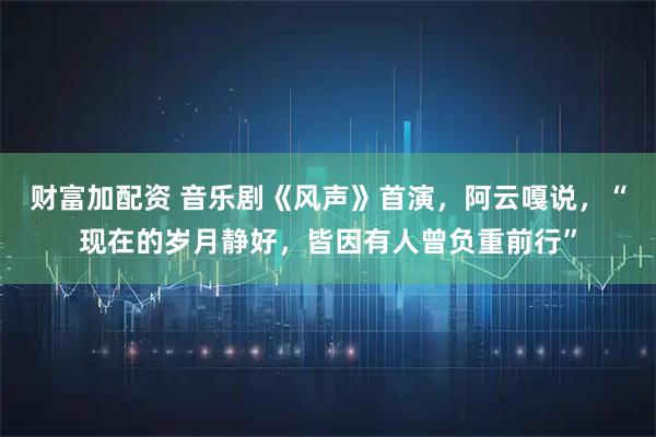 财富加配资 音乐剧《风声》首演，阿云嘎说，“现在的岁月静好，皆因有人曾负重前行”