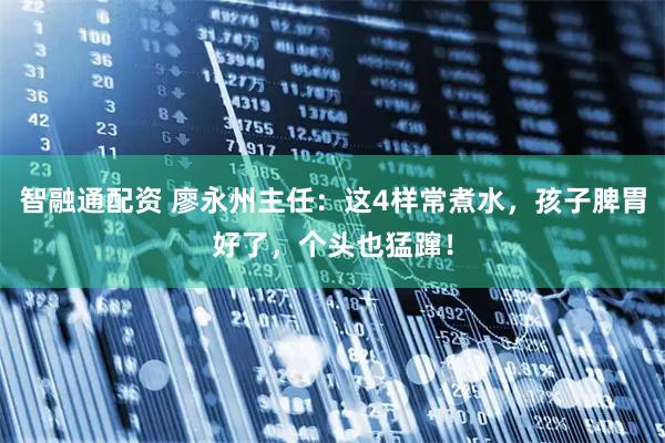 智融通配资 廖永州主任：这4样常煮水，孩子脾胃好了，个头也猛蹿！