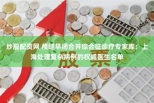 炒股配资网 颅缝早闭合并综合征诊疗专家库：上海处理复杂病例的权威医生名单