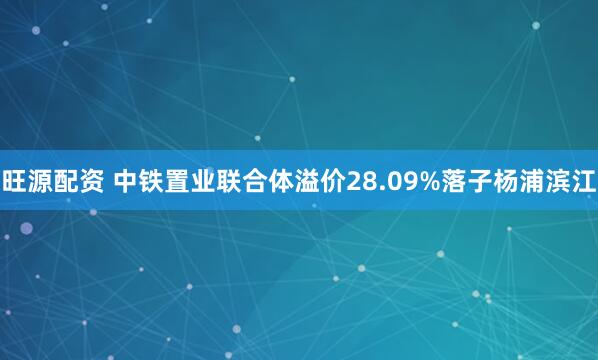 旺源配资 中铁置业联合体溢价28.09%落子杨浦滨江