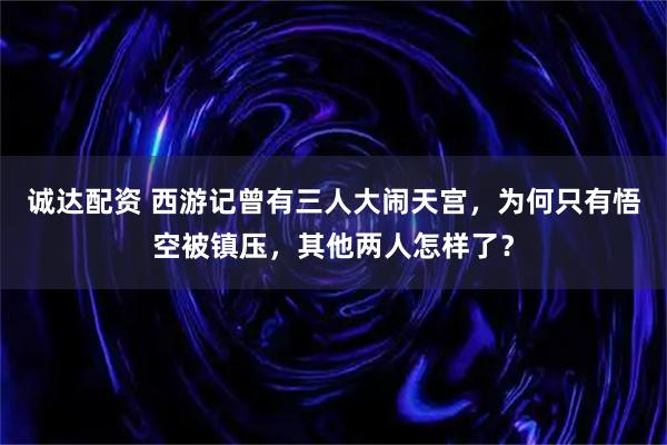 诚达配资 西游记曾有三人大闹天宫，为何只有悟空被镇压，其他两人怎样了？